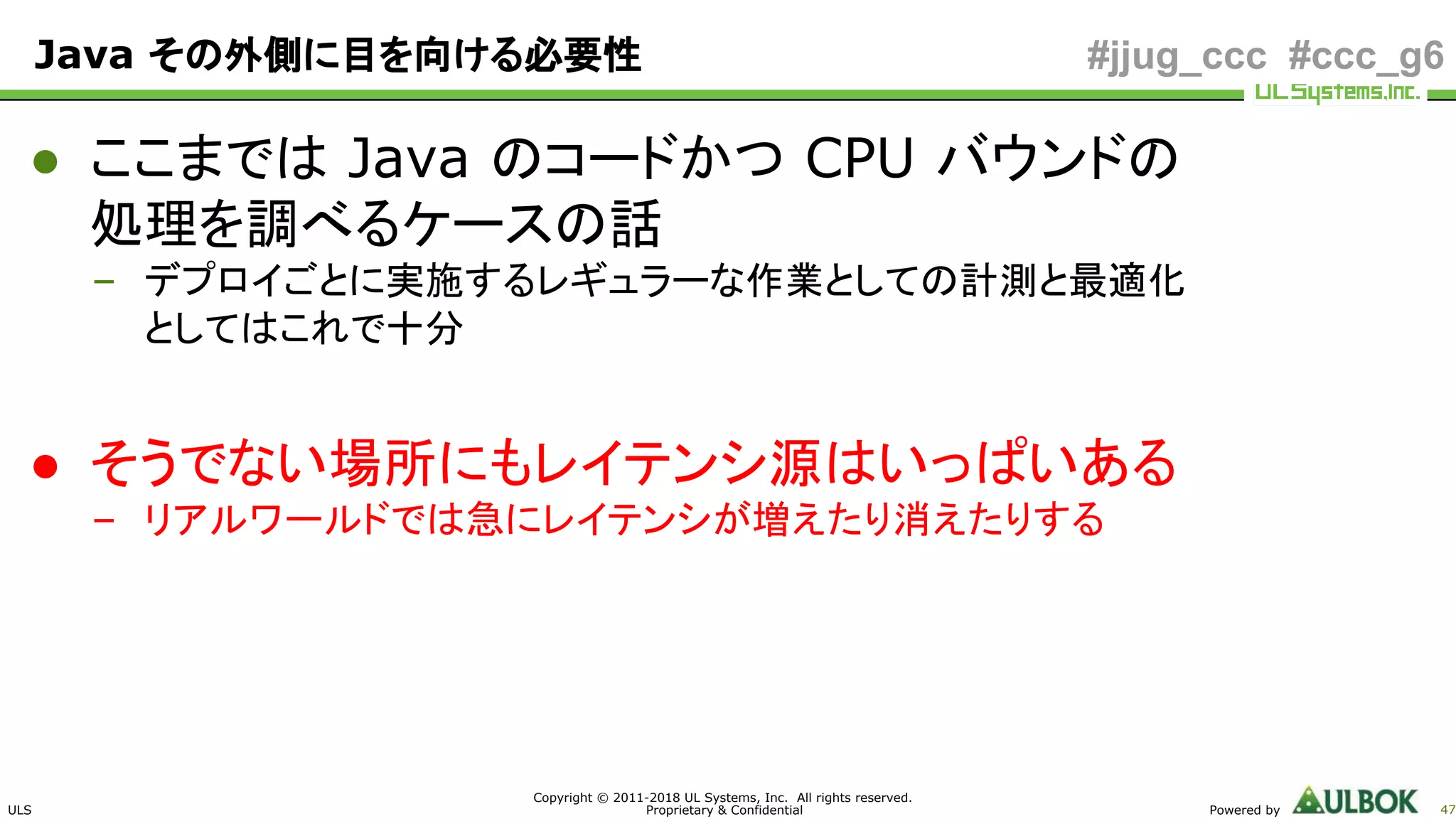 ULS
Copyright © 2011-2018 UL Systems, Inc. All rights reserved.
Proprietary & Confidential Powered by 47
#jjug_ccc #ccc_g6Java その外側に目を向ける必要性
● ここまでは Java のコードかつ CPU バウンドの
処理を調べるケースの話
– デプロイごとに実施するレギュラーな作業としての計測と最適化
としてはこれで十分
● そうでない場所にもレイテンシ源はいっぱいある
– リアルワールドでは急にレイテンシが増えたり消えたりする
 