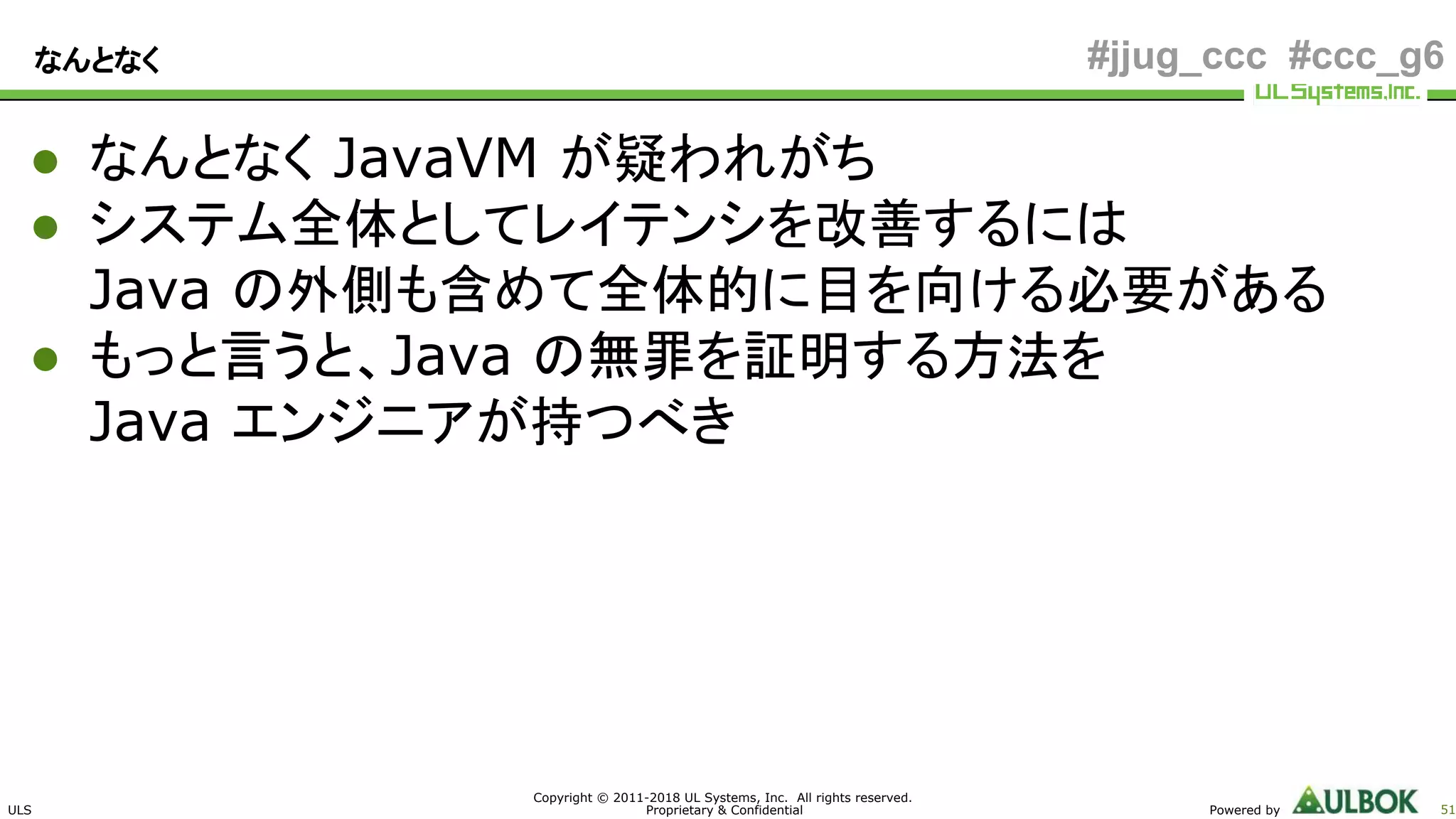 ULS
Copyright © 2011-2018 UL Systems, Inc. All rights reserved.
Proprietary & Confidential Powered by 51
#jjug_ccc #ccc_g6なんとなく
● なんとなく JavaVM が疑われがち
● システム全体としてレイテンシを改善するには
Java の外側も含めて全体的に目を向ける必要がある
● もっと言うと、Java の無罪を証明する方法を
Java エンジニアが持つべき
 