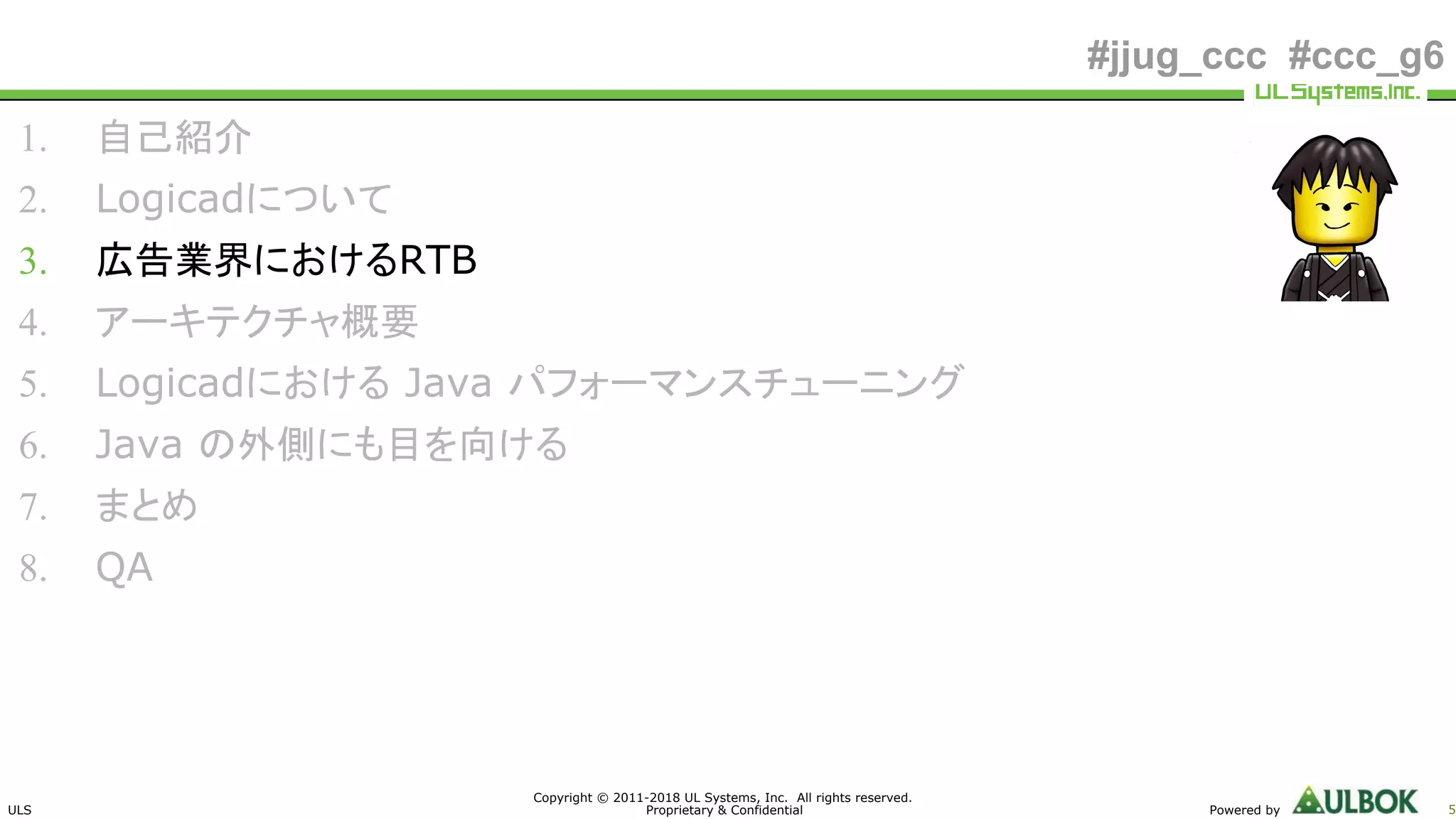 ULS
Copyright © 2011-2018 UL Systems, Inc. All rights reserved.
Proprietary & Confidential Powered by 5
#jjug_ccc #ccc_g6
1. 自己紹介
2. Logicadについて
3. 広告業界におけるRTB
4. アーキテクチャ概要
5. Logicadにおける Java パフォーマンスチューニング
6. Java の外側にも目を向ける
7. まとめ
8. QA
 