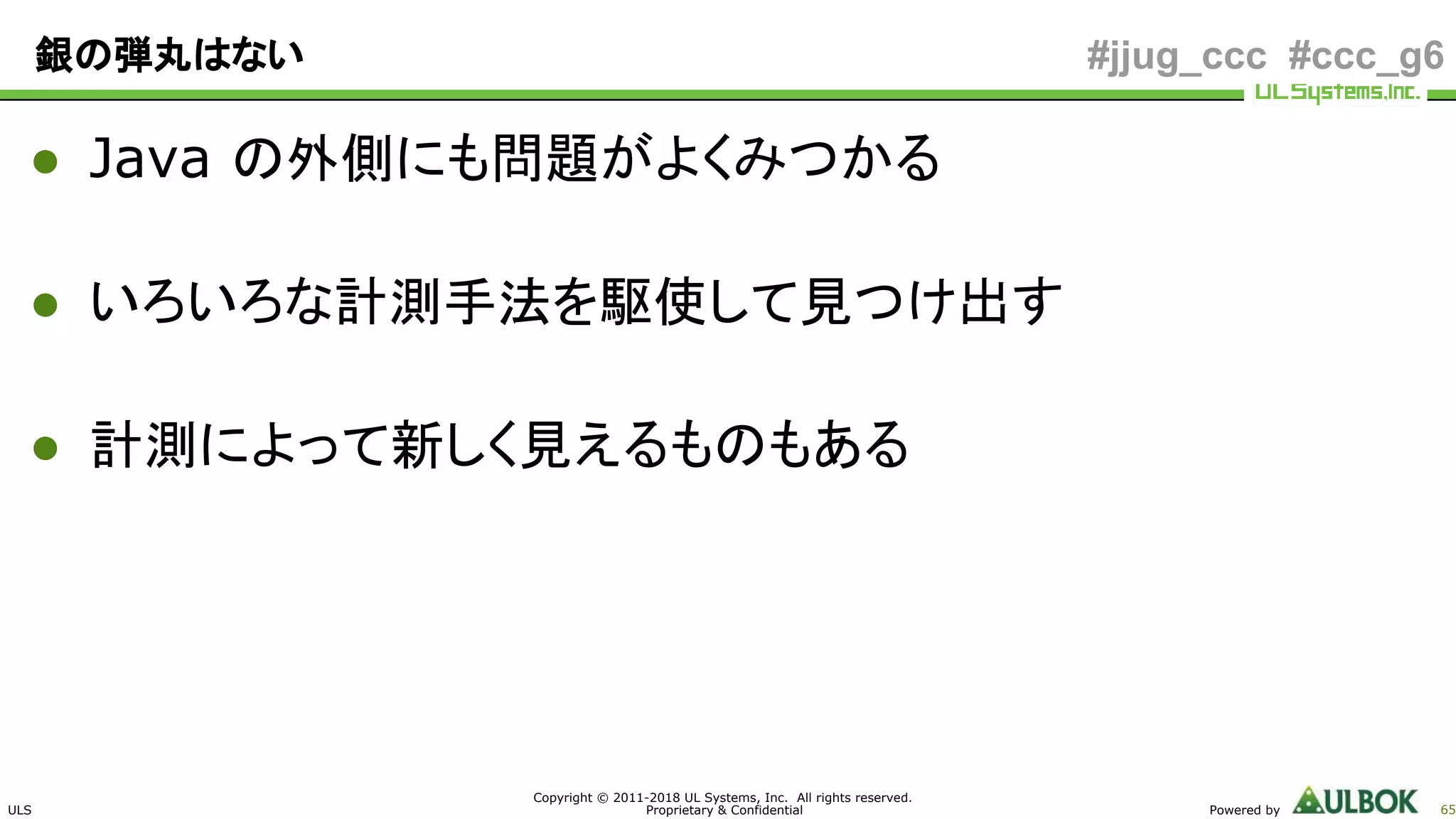 ULS
Copyright © 2011-2018 UL Systems, Inc. All rights reserved.
Proprietary & Confidential Powered by 65
#jjug_ccc #ccc_g6銀の弾丸はない
● Java の外側にも問題がよくみつかる
● いろいろな計測手法を駆使して見つけ出す
● 計測によって新しく見えるものもある
 