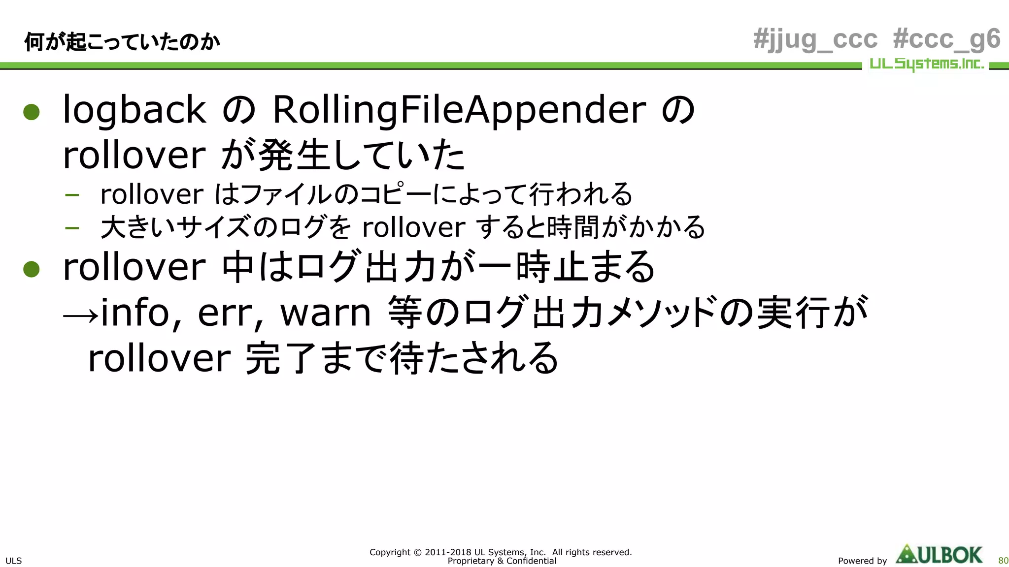 ULS
Copyright © 2011-2018 UL Systems, Inc. All rights reserved.
Proprietary & Confidential Powered by 80
#jjug_ccc #ccc_g6何が起こっていたのか
● logback の RollingFileAppender の
rollover が発生していた
– rollover はファイルのコピーによって行われる
– 大きいサイズのログを rollover すると時間がかかる
● rollover 中はログ出力が一時止まる
→info, err, warn 等のログ出力メソッドの実行が
　rollover 完了まで待たされる
 