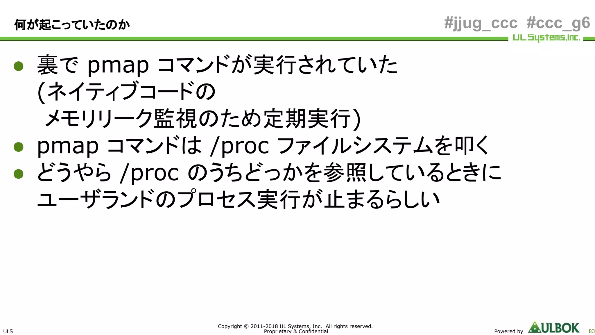 ULS
Copyright © 2011-2018 UL Systems, Inc. All rights reserved.
Proprietary & Confidential Powered by 83
#jjug_ccc #ccc_g6何が起こっていたのか
● 裏で pmap コマンドが実行されていた
(ネイティブコードの
メモリリーク監視のため定期実行)
● pmap コマンドは /proc ファイルシステムを叩く
● どうやら /proc のうちどっかを参照しているときに
ユーザランドのプロセス実行が止まるらしい
 