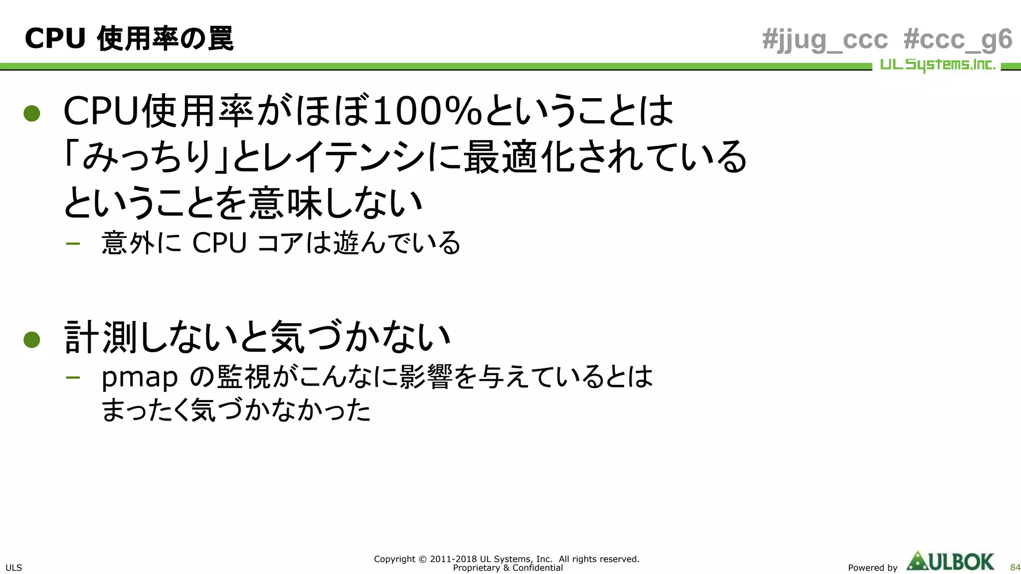 ULS
Copyright © 2011-2018 UL Systems, Inc. All rights reserved.
Proprietary & Confidential Powered by 84
#jjug_ccc #ccc_g6CPU 使用率の罠
● CPU使用率がほぼ100%ということは
「みっちり」とレイテンシに最適化されている
ということを意味しない
– 意外に CPU コアは遊んでいる
● 計測しないと気づかない
– pmap の監視がこんなに影響を与えているとは
まったく気づかなかった
 