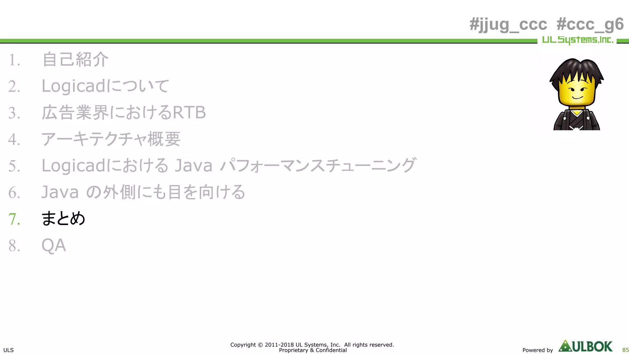 ULS
Copyright © 2011-2018 UL Systems, Inc. All rights reserved.
Proprietary & Confidential Powered by 85
#jjug_ccc #ccc_g6
1. 自己紹介
2. Logicadについて
3. 広告業界におけるRTB
4. アーキテクチャ概要
5. Logicadにおける Java パフォーマンスチューニング
6. Java の外側にも目を向ける
7. まとめ
8. QA
 