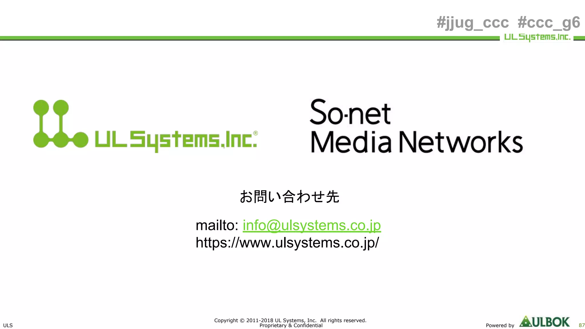 ULS
Copyright © 2011-2018 UL Systems, Inc. All rights reserved.
Proprietary & Confidential Powered by 87
#jjug_ccc #ccc_g6
お問い合わせ先
mailto: info@ulsystems.co.jp
https://www.ulsystems.co.jp/
 