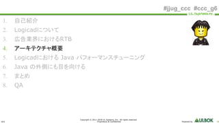 ULS
Copyright © 2011-2018 UL Systems, Inc. All rights reserved.
Proprietary & Confidential Powered by 18
#jjug_ccc #ccc_g6
1. 自己紹介
2. Logicadについて
3. 広告業界におけるRTB
4. アーキテクチャ概要
5. Logicadにおける Java パフォーマンスチューニング
6. Java の外側にも目を向ける
7. まとめ
8. QA
 
