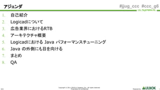 ULS
Copyright © 2011-2018 UL Systems, Inc. All rights reserved.
Proprietary & Confidential Powered by 1
#jjug_ccc #ccc_g6
1. 自己紹介
2. Logicadについて
3. 広告業界におけるRTB
4. アーキテクチャ概要
5. Logicadにおける Java パフォーマンスチューニング
6. Java の外側にも目を向ける
7. まとめ
8. QA
アジェンダ
 
