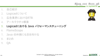 ULS
Copyright © 2011-2018 UL Systems, Inc. All rights reserved.
Proprietary & Confidential Powered by 24
#jjug_ccc #ccc_g6
1. 自己紹介
2. Logicadについて
3. 広告業界におけるRTB
4. アーキテクチャ概要
5. Logicadにおける Java パフォーマンスチューニング
6. FlameScope
7. Java の外側にも目を向ける
8. まとめ
9. QA
 
