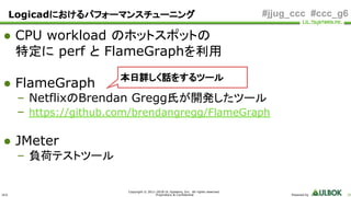 ULS
Copyright © 2011-2018 UL Systems, Inc. All rights reserved.
Proprietary & Confidential Powered by 26
#jjug_ccc #ccc_g6
● CPU workload のホットスポットの
特定に perf と FlameGraphを利用
● FlameGraph
– NetflixのBrendan Gregg氏が開発したツール
– https://github.com/brendangregg/FlameGraph
● JMeter
– 負荷テストツール
本日詳しく話をするツール
Logicadにおけるパフォーマンスチューニング
 