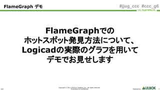 ULS
Copyright © 2011-2018 UL Systems, Inc. All rights reserved.
Proprietary & Confidential Powered by 37
#jjug_ccc #ccc_g6
FlameGraphでの
ホットスポット発見方法について、
Logicadの実際のグラフを用いて
デモでお見せします
FlameGraph デモ
 