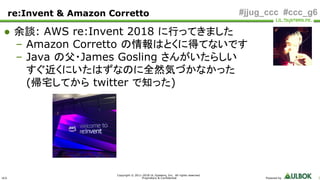ULS
Copyright © 2011-2018 UL Systems, Inc. All rights reserved.
Proprietary & Confidential Powered by 3
#jjug_ccc #ccc_g6
● 余談: AWS re:Invent 2018 に行ってきました
– Amazon Corretto の情報はとくに得てないです
– Java の父・James Gosling さんがいたらしい
すぐ近くにいたはずなのに全然気づかなかった
(帰宅してから twitter で知った)
re:Invent & Amazon Corretto
 
