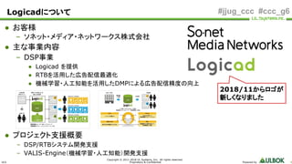 ULS
Copyright © 2011-2018 UL Systems, Inc. All rights reserved.
Proprietary & Confidential Powered by 4
#jjug_ccc #ccc_g6Logicadについて
● お客様
– ソネット・メディア・ネットワークス株式会社
● 主な事業内容
– DSP事業
● Logicad を提供
● RTBを活用した広告配信最適化
● 機械学習・人工知能を活用したDMPによる広告配信精度の向上
● プロジェクト支援概要
– DSP/RTBシステム開発支援
– VALIS-Engine（機械学習・人工知能）開発支援
2018/11からロゴが
新しくなりました
 