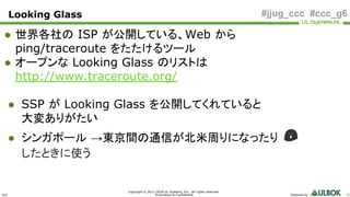 ULS
Copyright © 2011-2018 UL Systems, Inc. All rights reserved.
Proprietary & Confidential Powered by 55
#jjug_ccc #ccc_g6
● 世界各社の ISP が公開している、Web から
ping/traceroute をたたけるツール
● オープンな Looking Glass のリストは
http://www.traceroute.org/
● SSP が Looking Glass を公開してくれていると
大変ありがたい
● シンガポール →東京間の通信が北米周りになったり 😱
したときに使う
Looking Glass
 