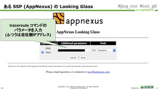 ULS
Copyright © 2011-2018 UL Systems, Inc. All rights reserved.
Proprietary & Confidential Powered by 56
#jjug_ccc #ccc_g6ある SSP (AppNexus) の Looking Glass
traceroute コマンドの
パラメータを入力
(ふつうは自社側IPアドレス)
 