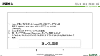 ULS
Copyright © 2011-2018 UL Systems, Inc. All rights reserved.
Proprietary & Confidential Powered by 62
#jjug_ccc #ccc_g6計測せよ
nginx Java
HTTP Request
HTTP Response
HTTP Request
HTTP Response
1. nginx が動いているマシンと、JavaVM が動いているマシンの
両方で tcpdump -w a.cap -i eth0 -s 65535 tcp port 80
(約60秒間)
2. a.cap を tshark でテキストファイルに変換
3. 同一の HTTP Request, Response となっている組を抽出して
タイムスタンプからレスポンスタイムを割り出すプログラム (Ruby製) に食わせる
4. 結果…
詳しくは割愛
 