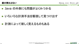 ULS
Copyright © 2011-2018 UL Systems, Inc. All rights reserved.
Proprietary & Confidential Powered by 65
#jjug_ccc #ccc_g6銀の弾丸はない
● Java の外側にも問題がよくみつかる
● いろいろな計測手法を駆使して見つけ出す
● 計測によって新しく見えるものもある
 