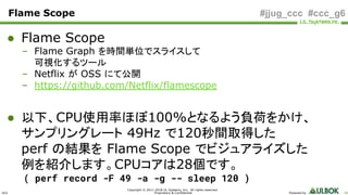 ULS
Copyright © 2011-2018 UL Systems, Inc. All rights reserved.
Proprietary & Confidential Powered by 66
#jjug_ccc #ccc_g6Flame Scope
● Flame Scope
– Flame Graph を時間単位でスライスして
可視化するツール
– Netflix が OSS にて公開
– https://github.com/Netflix/flamescope
● 以下、CPU使用率ほぼ100%となるよう負荷をかけ、
サンプリングレート 49Hz で120秒間取得した
perf の結果を Flame Scope でビジュアライズした
例を紹介します。CPUコアは28個です。
( perf record -F 49 -a -g -- sleep 120 )
 