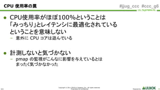 ULS
Copyright © 2011-2018 UL Systems, Inc. All rights reserved.
Proprietary & Confidential Powered by 84
#jjug_ccc #ccc_g6CPU 使用率の罠
● CPU使用率がほぼ100%ということは
「みっちり」とレイテンシに最適化されている
ということを意味しない
– 意外に CPU コアは遊んでいる
● 計測しないと気づかない
– pmap の監視がこんなに影響を与えているとは
まったく気づかなかった
 