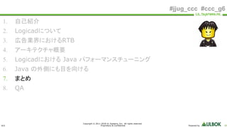 ULS
Copyright © 2011-2018 UL Systems, Inc. All rights reserved.
Proprietary & Confidential Powered by 85
#jjug_ccc #ccc_g6
1. 自己紹介
2. Logicadについて
3. 広告業界におけるRTB
4. アーキテクチャ概要
5. Logicadにおける Java パフォーマンスチューニング
6. Java の外側にも目を向ける
7. まとめ
8. QA
 