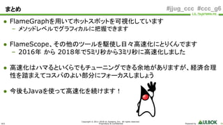 ULS
Copyright © 2011-2018 UL Systems, Inc. All rights reserved.
Proprietary & Confidential Powered by 86
#jjug_ccc #ccc_g6
● FlameGraphを用いてホットスポットを可視化しています
– メソッドレベルでグラフィカルに把握できます
● FlameScope、その他のツールを駆使し日々高速化にとりくんでます
– 2016年 から 2018年で5ミリ秒から3ミリ秒に高速化しました
● 高速化はハマるといくらでもチューニングできる余地がありますが、経済合理
性を踏まえてコスパのよい部分にフォーカスしましょう
● 今後もJavaを使って高速化を続けます！
まとめ
 