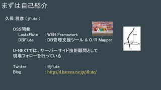 まずは自己紹介
久保 雅彦 ( jflute )
OSS開発
LastaFlute : WEB Framework
DBFlute : DB管理支援ツール & O/R Mapper
U-NEXTでは、サーバーサイド技術顧問として
現場フォローを行っている
Twitter : @jflute
Blog : http://d.hatena.ne.jp/jflute/
 