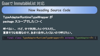 Gsonで ImmutableList 対応
TypeAdapterRuntimeTypeWrapper が
package スコープでした（＞＜
呼べない.... けど、中で利用したいクラスだし、
重要そうな処理なので、あまり自作したくないので呼びたい。
Now Reading Source Code
 