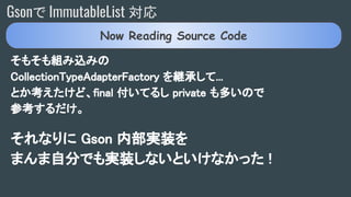 Gsonで ImmutableList 対応
そもそも組み込みの
CollectionTypeAdapterFactory を継承して...
とか考えたけど、final 付いてるし private も多いので
参考するだけ。
それなりに Gson 内部実装を
まんま自分でも実装しないといけなかった !
Now Reading Source Code
 