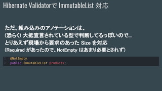 ただ、組み込みのアノテーションは、
(恐らく) 大抵宣言されている型で判断してるっぽいので...
とりあえず現場から要求のあった Size を対応
(Required があったので、NotEmpty はあまり必要とされず)
Hibernate Validatorで ImmutableList 対応
 
