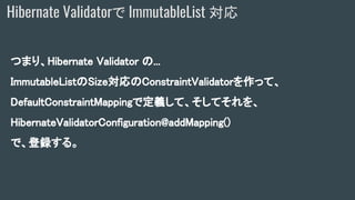 つまり、Hibernate Validator の...
ImmutableListのSize対応のConstraintValidatorを作って、
DefaultConstraintMappingで定義して、そしてそれを、
HibernateValidatorConfiguration@addMapping()
で、登録する。
Hibernate Validatorで ImmutableList 対応
 