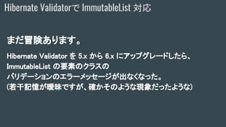 まだ冒険あります。
Hibernate Validator を 5.x から 6.x にアップグレードしたら、
ImmutableList の要素のクラスの
バリデーションのエラーメッセージが出なくなった。
(若干記憶が曖昧ですが、確かそのような現象だったような)
Hibernate Validatorで ImmutableList 対応
 