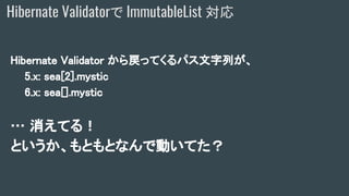 Hibernate Validator から戻ってくるパス文字列が、
5.x: sea[2].mystic
6.x: sea[].mystic
… 消えてる！
というか、もともとなんで動いてた？
Hibernate Validatorで ImmutableList 対応
 