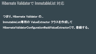 つまり、Hibernate Validator の...
ImmutableList専用の ValueExtractor クラスを作成して
HibernateValidatorConfiguration@addValueExtractor()で、登録する。
Hibernate Validatorで ImmutableList 対応
 