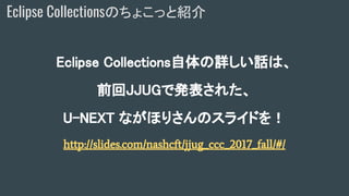 Eclipse Collectionsのちょこっと紹介
Eclipse Collections自体の詳しい話は、
前回JJUGで発表された、
U-NEXT ながほりさんのスライドを！
http://slides.com/nashcft/jjug_ccc_2017_fall/#/
 
