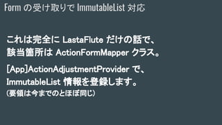 これは完全に LastaFlute だけの話で、
該当箇所は ActionFormMapper クラス。
[App]ActionAdjustmentProvider で、
ImmutableList 情報を登録します。
(要領は今までのとほぼ同じ)
Form の受け取りで ImmutableList 対応
 