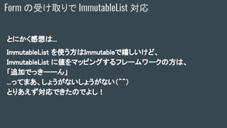 とにかく感想は...
ImmutableList を使う方はImmutableで嬉しいけど、
ImmutableList に値をマッピングするフレームワークの方は、
「追加でっきーーん」
...ってまあ、しょうがないしょうがない（＾＾）
とりあえず対応できたのでよし！
Form の受け取りで ImmutableList 対応
 