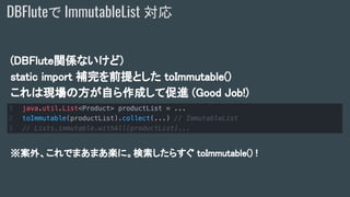 (DBFlute関係ないけど)
static import 補完を前提とした toImmutable()
これは現場の方が自ら作成して促進 (Good Job!)
※案外、これでまあまあ楽に。検索したらすぐ toImmutable() !
DBFluteで ImmutableList 対応
 