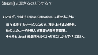 ひとまず、やはり Eclipse Collections に寄せることに
日々成長するサービスなので、積み上げ式の開発。
他の人のコードを読んで実装が日常茶飯事。
そもそも Java8 経験者も少ないのでこれから学べば良い。
Stream() と混ざるのどうする？
 