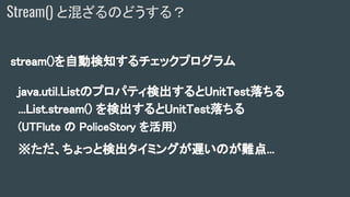 stream()を自動検知するチェックプログラム
java.util.Listのプロパティ検出するとUnitTest落ちる
...List.stream() を検出するとUnitTest落ちる
(UTFlute の PoliceStory を活用)
※ただ、ちょっと検出タイミングが遅いのが難点...
Stream() と混ざるのどうする？
 