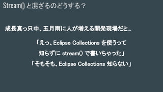 成長真っ只中、五月雨に人が増える開発現場だと...
「えっ、Eclipse Collections を使うって
知らずに stream() で書いちゃった」
「そもそも、Eclipse Collections 知らない」
Stream() と混ざるのどうする？
 