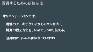 オリエンテーションでは、
現場のアーキテクチャやそのコンセプト、
開発の歴史などを、1on1でしっかり伝える。
(基本的に、jfluteが講師やっています)
習得するための研修制度
 
