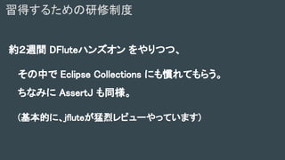 約２週間 DFluteハンズオン をやりつつ、
その中で Eclipse Collections にも慣れてもらう。
ちなみに AssertJ も同様。
(基本的に、jfluteが猛烈レビューやっています)
習得するための研修制度
 