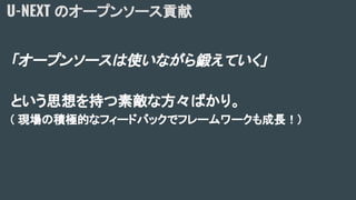 「オープンソースは使いながら鍛えていく」
という思想を持つ素敵な方々ばかり。
( 現場の積極的なフィードバックでフレームワークも成長！)
U-NEXT のオープンソース貢献
 