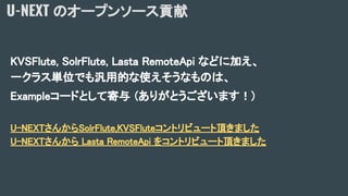 U-NEXT のオープンソース貢献
KVSFlute, SolrFlute, Lasta RemoteApi などに加え、
一クラス単位でも汎用的な使えそうなものは、
Exampleコードとして寄与 (ありがとうございます！)
U-NEXTさんからSolrFlute,KVSFluteコントリビュート頂きました
U-NEXTさんから Lasta RemoteApi をコントリビュート頂きました
 