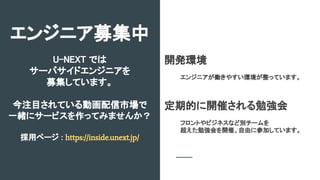 U-NEXT では
サーバサイドエンジニアを
募集しています。
今注目されている動画配信市場で
一緒にサービスを作ってみませんか？
採用ページ : https://inside.unext.jp/
エンジニア募集中
開発環境
エンジニアが働きやすい環境が整っています。
定期的に開催される勉強会
フロントやビジネスなど別チームを
超えた勉強会を開催、自由に参加しています。
 