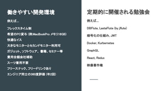 定期的に開催される勉強会
例えば....
DBFlute, LastaFlute (by jflute)
暗号化の仕組み, JWT
Docker, Kurbernetes
GraphQL
React, Redux
映像著作権
働きやすい開発環境
例えば....
フレックスタイム制
希望のPC貸与 (例:MacBookPro メモリ16GB)
快適なイス
大きなモニターとセカンドモニター利用可
ガジェット、ソフトウェア、 書籍、セミナー等
費用全額会社補助
スーツ着用不要
フリースナック、フリードリンクあり
エンジニア同士の360度評価 (年2回)
 