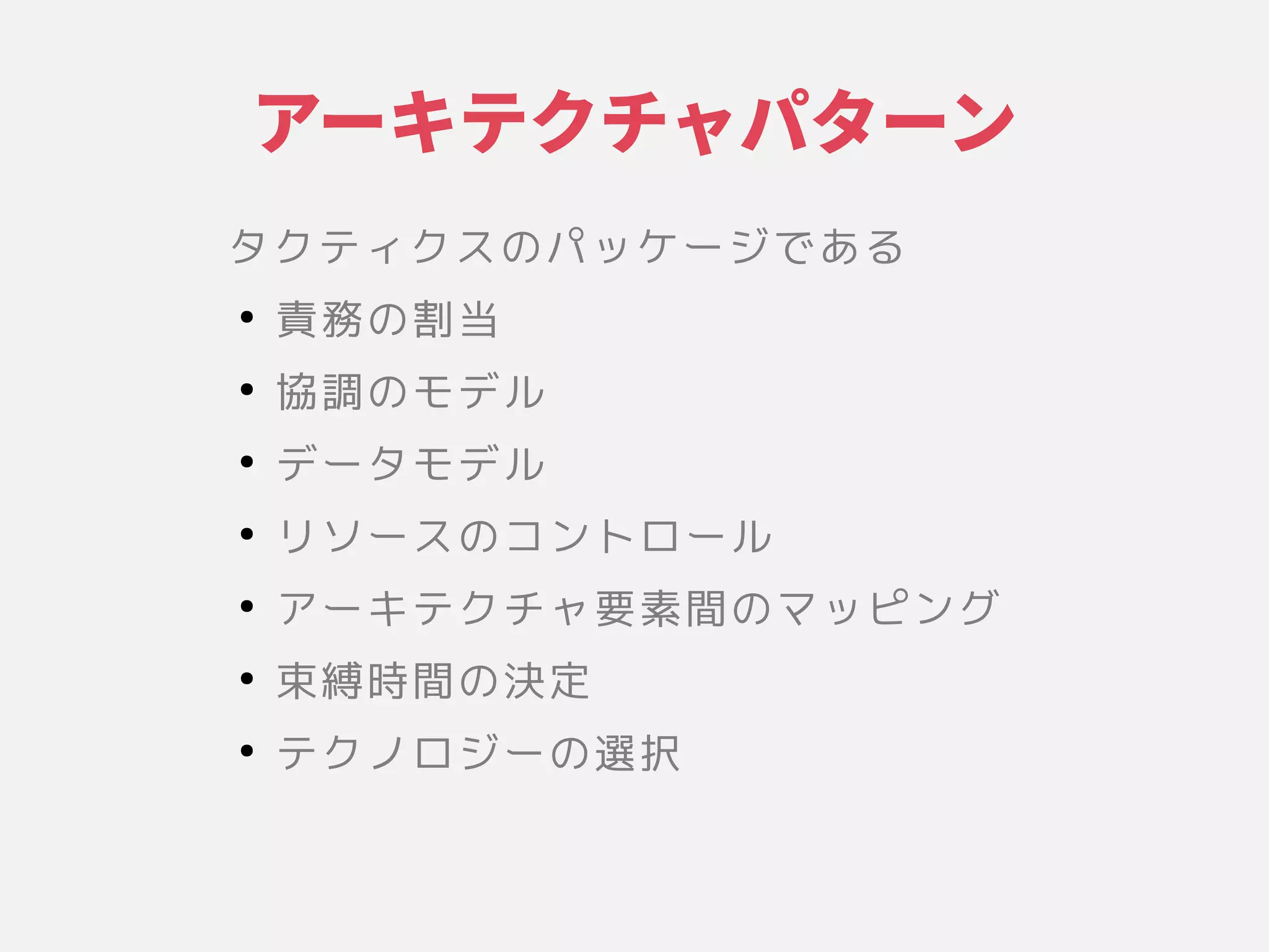 アーキテクチャ設計パターン
タクティクスの関係や環境、設計やそのパッケージである原則に具現化されたシステムの基本的な構成」
●
責務の割当の関係や環境、設計やその割当
●
協調のモデルの関係や環境、設計やそのモデル
●
データモデル
●
リソースの関係や環境、設計やそのコントロール
●
アが望ましい品質特性や他の性ーキテクチャ要かつ変更が困難な意思決定である」素間を制限するの関係や環境、設計やそのマッピング
●
束縛時間を制限するの関係や環境、設計やその決定である」
●
テクノロジーの関係や環境、設計やその選択
 