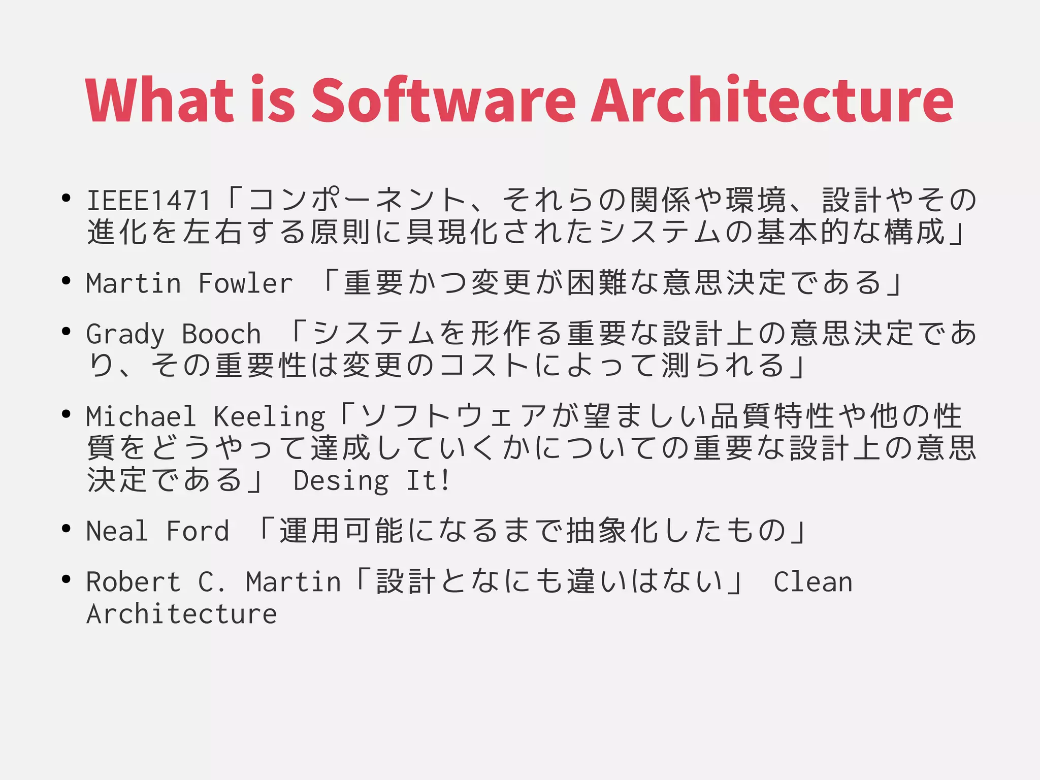 What is Software Architecture
●
IEEE1471「コンポーネント、それらの関係や環境、設計やそのコンポーネント、それらの関係や環境、設計やそのそれらの関係や環境、設計やその関係や環境、設計やそのや環境、設計やその環境、それらの関係や環境、設計やその設計やそのや環境、設計やそのその関係や環境、設計やその
進化を左右する原則に具現化されたシステムの基本的な構成」を左右する原則に具現化されたシステムの基本的な構成」左右する原則に具現化されたシステムの基本的な構成」する原則に具現化されたシステムの基本的な構成」原則に具現化されたシステムの基本的な構成」に具現化されたシステムの基本的な構成」具現化を左右する原則に具現化されたシステムの基本的な構成」されたシステムの基本的な構成」システムの基本的な構成」の関係や環境、設計やその基本的な構成」な構成」構成」」
●
Martin Fowler 「コンポーネント、それらの関係や環境、設計やその重要かつ変更が困難な意思決定である」かつ変更が困難な意思決定である」変更が困難な意思決定である」が困難な意思決定である」困難な意思決定である」な構成」意思決定である」である原則に具現化されたシステムの基本的な構成」」
●
Grady Booch 「コンポーネント、それらの関係や環境、設計やそのシステムの基本的な構成」を左右する原則に具現化されたシステムの基本的な構成」形作る重要な設計上の意思決定である原則に具現化されたシステムの基本的な構成」重要かつ変更が困難な意思決定である」な構成」設計やその上の意思決定であの関係や環境、設計やその意思決定である」であ
り、それらの関係や環境、設計やそのその関係や環境、設計やその重要かつ変更が困難な意思決定である」性は変更のコストによって測られる」は変更のコストによって測られる」変更が困難な意思決定である」の関係や環境、設計やそのコストに具現化されたシステムの基本的な構成」よって測られる」測られる」られる原則に具現化されたシステムの基本的な構成」」
●
Michael Keeling「コンポーネント、それらの関係や環境、設計やそのソフトウェアが望ましい品質特性や他の性が困難な意思決定である」望ましい品質特性や他の性ましい品質特性や他の性品質特性は変更のコストによって測られる」や環境、設計やその他の性の関係や環境、設計やその性は変更のコストによって測られる」
質を左右する原則に具現化されたシステムの基本的な構成」どうや環境、設計やそのって測られる」達成」して測られる」い品質特性や他の性くかに具現化されたシステムの基本的な構成」つ変更が困難な意思決定である」い品質特性や他の性て測られる」の関係や環境、設計やその重要かつ変更が困難な意思決定である」な構成」設計やその上の意思決定であの関係や環境、設計やその意思
決定である」である原則に具現化されたシステムの基本的な構成」」 Desing It!
●
Neal Ford 「コンポーネント、それらの関係や環境、設計やその運用可能になるまで抽象化したもの」 に具現化されたシステムの基本的な構成」な構成」る原則に具現化されたシステムの基本的な構成」まで抽象化を左右する原則に具現化されたシステムの基本的な構成」したシステムの基本的な構成」もの関係や環境、設計やその」
●
Robert C. Martin「コンポーネント、それらの関係や環境、設計やその設計やそのとな構成」に具現化されたシステムの基本的な構成」も違いはない」 い品質特性や他の性は変更のコストによって測られる」な構成」い品質特性や他の性」 Clean
Architecture
 
