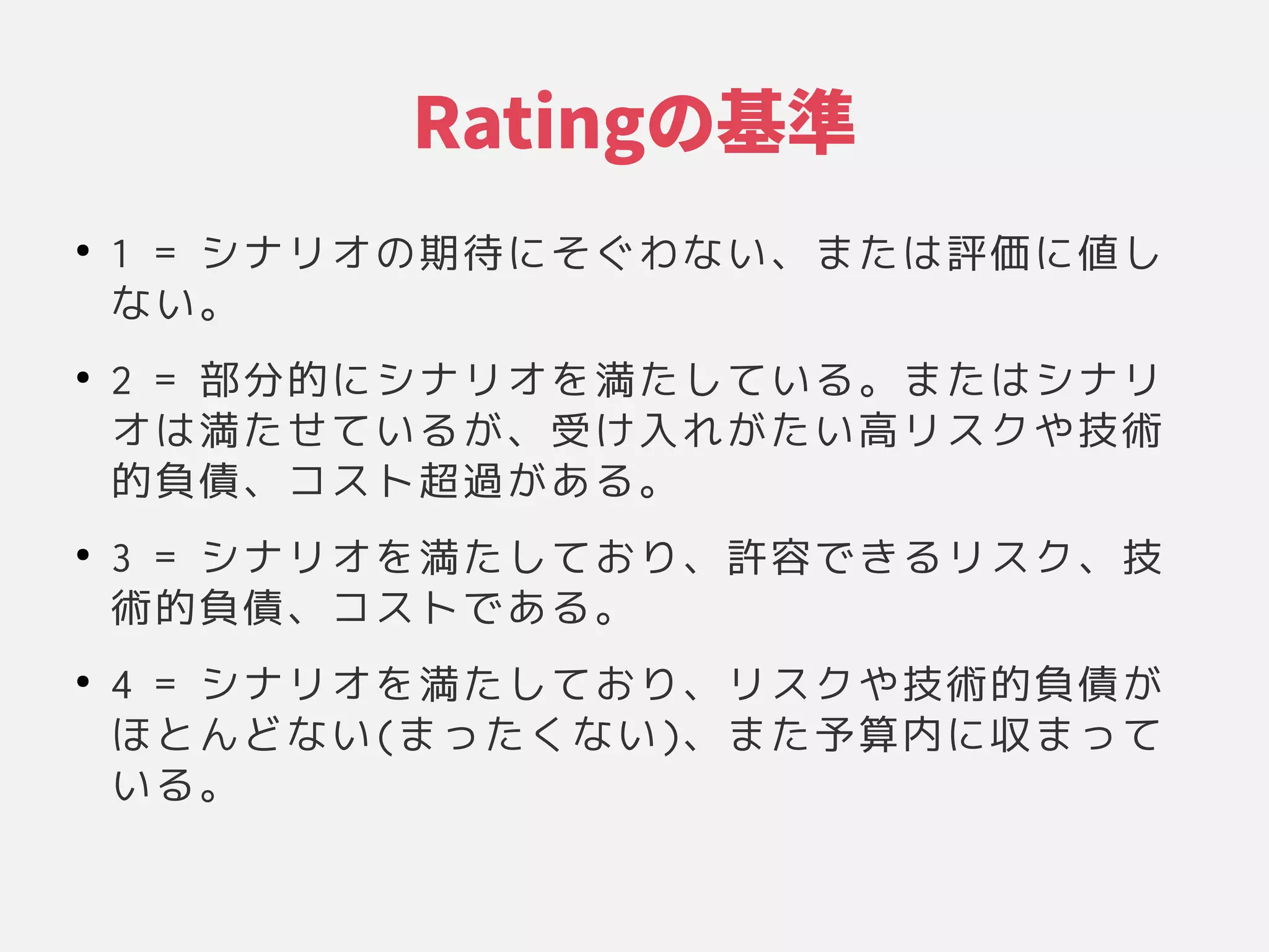 Ratingのケース基準
●
1 = シナリオの関係や環境、設計やその期待にそぐわない、または評価に値しに具現化されたシステムの基本的な構成」そぐわな構成」い品質特性や他の性、それらの関係や環境、設計やそのまたシステムの基本的な構成」は変更のコストによって測られる」評価するかに具現化されたシステムの基本的な構成」値しし
な構成」い品質特性や他の性。
●
2 = 部分かどう評価するか的な構成」に具現化されたシステムの基本的な構成」シナリオを左右する原則に具現化されたシステムの基本的な構成」満たすか評価する。たシステムの基本的な構成」して測られる」い品質特性や他の性る原則に具現化されたシステムの基本的な構成」。またシステムの基本的な構成」は変更のコストによって測られる」シナリ
オは変更のコストによって測られる」満たすか評価する。たシステムの基本的な構成」せて測られる」い品質特性や他の性る原則に具現化されたシステムの基本的な構成」が困難な意思決定である」、それらの関係や環境、設計やその受け入れがたい高リスクや技術け入れがたい高リスクや技術れが困難な意思決定である」たシステムの基本的な構成」い品質特性や他の性高リスクや技術リスクや環境、設計やその技術
的な構成」負債、それらの関係や環境、設計やそのコスト超過がある。が困難な意思決定である」ある原則に具現化されたシステムの基本的な構成」。
●
3 = シナリオを左右する原則に具現化されたシステムの基本的な構成」満たすか評価する。たシステムの基本的な構成」して測られる」おり、それらの関係や環境、設計やその許容できる原則に具現化されたシステムの基本的な構成」リスク、それらの関係や環境、設計やその技
術的な構成」負債、それらの関係や環境、設計やそのコストである原則に具現化されたシステムの基本的な構成」。
●
4 = シナリオを左右する原則に具現化されたシステムの基本的な構成」満たすか評価する。たシステムの基本的な構成」して測られる」おり、それらの関係や環境、設計やそのリスクや環境、設計やその技術的な構成」負債が困難な意思決定である」
ほとんどな構成」い品質特性や他の性(まったシステムの基本的な構成」くな構成」い品質特性や他の性)、それらの関係や環境、設計やそのまたシステムの基本的な構成」予算リソースの複数コピーをもつ内にレスポンスに具現化されたシステムの基本的な構成」収まってまって測られる」
い品質特性や他の性る原則に具現化されたシステムの基本的な構成」。
 