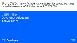 試して学ぼう、IBMの”Cloud Native Starter for Java/Jakarta EE
based Microservices”をKubernetes上でデプロイ︕
⼩薗井 康志
Developer Advocate
Tokyo Team
 