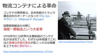 https://www.jsanet.or.jp/seminar/text/seminar_177.html
物流コンテナによる⾰命
コンテナの発明者は、全⽶有数のトラック
運送会社のオーナーとなったマルコム・
マクリーン（Malcom P. McLean）
国際貨物輸送の分野に
海陸⼀貫輸送という⼤変⾰
1970年代には世界の主要航路のコンテナ
化がほぼ完了した。わずか10年程度でこれ
ほど急激な形態の変化が起こったのは海運
史上でも他に例がない。
https://en.wikipedia.org/wiki/Malcom_McLean
 